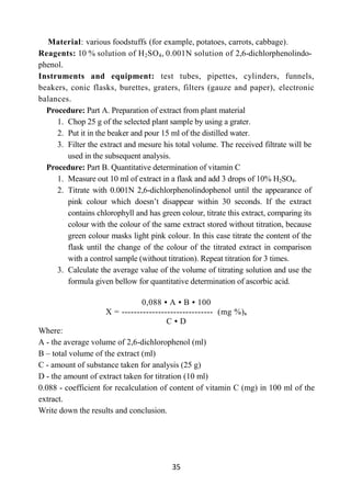 35
Material: various foodstuffs (for example, potatoes, carrots, cabbage).
Reagents: 10 % solution of H2SO4, 0.001N solution of 2,6-dichlorphenolindo-
phenol.
Instruments and equipment: test tubes, pipettes, cylinders, funnels,
beakers, conic flasks, burettes, graters, filters (gauze and paper), electronic
balances.
Procedure: Part A. Preparation of extract from plant material
1. Chop 25 g of the selected plant sample by using a grater.
2. Put it in the beaker and pour 15 ml of the distilled water.
3. Filter the extract and mesure his total volume. The received filtrate will be
used in the subsequent analysis.
Procedure: Part B. Quantitative determination of vitamin C
1. Measure out 10 ml of extract in a flask and add 3 drops of 10% H2SO4.
2. Titrate with 0.001N 2,6-dichlorphenolindophenol until the appearance of
pink colour which doesn’t disappear within 30 seconds. If the extract
contains chlorophyll and has green colour, titrate this extract, comparing its
colour with the colour of the same extract stored without titration, because
green colour masks light pink colour. In this case titrate the content of the
flask until the change of the colour of the titrated extract in comparison
with a control sample (without titration). Repeat titration for 3 times.
3. Calculate the average value of the volume of titrating solution and use the
formula given bellow for quantitative determination of ascorbic acid.
0,088 • А • В • 100
Х = ------------------------------ (mg %),
С • D
Where:
A - the average volume of 2,6-dichlorophenol (ml)
B – total volume of the extract (ml)
C - amount of substance taken for analysis (25 g)
D - the amount of extract taken for titration (10 ml)
0.088 - coefficient for recalculation of content of vitamin C (mg) in 100 ml of the
extract.
Write down the results and conclusion.
 