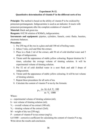 36
Experiment № 12.
Quantitative determination of vitamin Р in the different sorts of tea
Principle: The method is based on the ability of vitamin Р to be oxidized by
potassium permanganate. Indigocarmine is used as an indicator. It reacts with
potassium permanganate after the complete oxidation of vitamin P.
Material: black and green tea.
Reagents: 0.02 M solution of KMnO4, indigocarmine.
Insruments and equipment: pipettes, cylinders, funnels, conic flasks, burettes,
electronic balances.
Procedure:
1. Put 250 mg of dry tea in a glass and add 100 ml of boiling water.
2. Infuse 5 min, cool and filter the extract.
3. Place in a flask 2 ml of the extract, add 50 ml of cold distilled water and 5
drops of indigocarmin.
4. Titrate until the appearance of stable yellow colouring. Repeat titration for 3
times, calculate the average volume of titrating solution. It will be
experimental volume of titrating solution.
5. Put 52 ml of cold distilled water in a next flask and add 5 drops of
indigocarmin.
6. Titrate until the appearance of stable yellow colouring. It will be test volume
of titrating solution.
7. Repeat these procedures for all sorts of tea.
8. Calculate the content of vitamin P in tea by the formula:
1000
V
m
100
V
6,4
b)
-
(a
P
2
1
Where:
a – experimental volume of titrating solution (ml);
b – test volume of titrating solution (ml);
V1 – overall volume of tea extract (100 ml);
V2 – titrating volume of the extract (2ml);
M – weight of dry tea (250 mg);
P – content of vitamin P in tea extract (mg%);
6,4/1000 – corrective coefficient for calculating the content of vitamin P in mg.
Write down the results and conclusion.
 