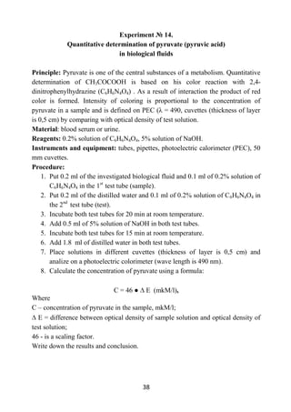 38
Experiment № 14.
Quantitative determination of pyruvate (pyruvic acid)
in biological fluids
Principle: Pyruvate is one of the central substances of a metabolism. Quantitative
determination of СН3СОСООН is based on his color reaction with 2,4-
dinitrophenylhydrazine (C6H6N4O4) . As a result of interaction the product of red
color is formed. Intensity of coloring is proportional to the concentration of
pyruvate in a sample and is defined on PEC (λ = 490, cuvettes (thickness of layer
is 0,5 cm) by comparing with optical density of test solution.
Material: blood serum or urine.
Reagents: 0.2% solution of C6H6N4O4, 5% solution of NaOH.
Instruments and equipment: tubes, pipettes, photoelectric calorimeter (PEC), 50
mm cuvettes.
Procedure:
1. Put 0.2 ml of the investigated biological fluid and 0.1 ml of 0.2% solution of
C6H6N4O4 in the 1st
test tube (sample).
2. Put 0.2 ml of the distilled water and 0.1 ml of 0.2% solution of C6H6N4O4 in
the 2nd
test tube (test).
3. Incubate both test tubes for 20 min at room temperature.
4. Add 0.5 ml of 5% solution of NaOH in both test tubes.
5. Incubate both test tubes for 15 min at room temperature.
6. Add 1.8 ml of distilled water in both test tubes.
7. Place solutions in different cuvettes (thickness of layer is 0,5 cm) and
analize on a photoelectric colorimeter (wave length is 490 nm).
8. Calculate the concentration of pyruvate using a formula:
С = 46 ● Е (mkM/l),
Where
C – concentration of pyruvate in the sample, mkM/l;
E = difference between optical density of sample solution and optical density of
test solution;
46 - is a scaling factor.
Write down the results and conclusion.
 