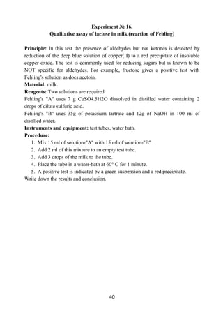 40
Experiment № 16.
Qualitative assay of lactose in milk (reaction of Fehling)
Principle: In this test the presence of aldehydes but not ketones is detected by
reduction of the deep blue solution of copper(II) to a red precipitate of insoluble
copper oxide. The test is commonly used for reducing sugars but is known to be
NOT specific for aldehydes. For example, fructose gives a positive test with
Fehling's solution as does acetoin.
Material: milk.
Reagents: Two solutions are required:
Fehling's "A" uses 7 g CuSO4.5H2O dissolved in distilled water containing 2
drops of dilute sulfuric acid.
Fehling's "B" uses 35g of potassium tartrate and 12g of NaOH in 100 ml of
distilled water.
Instruments and equipment: test tubes, water bath.
Procedure:
1. Mix 15 ml of solution-"A" with 15 ml of solution-"B"
2. Add 2 ml of this mixture to an empty test tube.
3. Add 3 drops of the milk to the tube.
4. Place the tube in a water-bath at 60° C for 1 minute.
5. A positive test is indicated by a green suspension and a red precipitate.
Write down the results and conclusion.
 