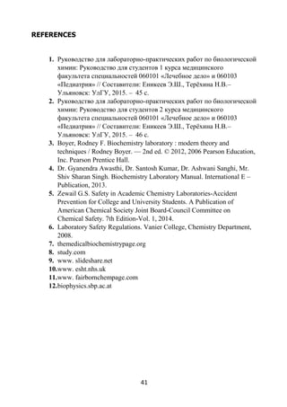 41
REFERENCES
1. Руководство для лабораторно-практических работ по биологической
химии: Руководство для студентов 1 курса медицинского
факультета специальностей 060101 «Лечебное дело» и 060103
«Педиатрия» // Составители: Еникеев Э.Ш., Терёхина Н.В.–
Ульяновск: УлГУ, 2015. – 45 с.
2. Руководство для лабораторно-практических работ по биологической
химии: Руководство для студентов 2 курса медицинского
факультета специальностей 060101 «Лечебное дело» и 060103
«Педиатрия» // Составители: Еникеев Э.Ш., Терёхина Н.В.–
Ульяновск: УлГУ, 2015. – 46 с.
3. Boyer, Rodney F. Biochemistry laboratory : modern theory and
techniques / Rodney Boyer. — 2nd ed. © 2012, 2006 Pearson Education,
Inc. Pearson Prentice Hall.
4. Dr. Gyanendra Awasthi, Dr. Santosh Kumar, Dr. Ashwani Sanghi, Mr.
Shiv Sharan Singh. Biochemistry Laboratory Manual. International E –
Publication, 2013.
5. Zewail G.S. Safety in Academic Chemistry Laboratories-Accident
Prevention for College and University Students. A Publication of
American Chemical Society Joint Board-Council Committee on
Chemical Safety. 7th Edition-Vol. 1, 2014.
6. Laboratory Safety Regulations. Vanier College, Chemistry Department,
2008.
7. themedicalbiochemistrypage.org
8. study.com
9. www. slideshare.net
10.www. esht.nhs.uk
11.www. fairbornchempage.com
12.biophysics.sbp.ac.at
 