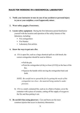 5
RULES FOR WORKING IN A BIOCHEMICAL LABORATORY
1. Notify your instructor at once in case of any accident or personal injury
to you or your neighbor, even if apparently minor.
2. Wear safety goggles, if necessary.
3. Locate safety equipment. During the first laboratory period familiarize
yourself with the location and operation of the safety features of the
laboratory, including:
• Fire extinguishers
• Fire blanket
• Laboratory first aid kits
4. Know the ways to put out a fire.
a) If it is open fire, such as a large chemical spill on a lab bench, the
correct extinguisher should be used as follows:
Pull the pin.
Point the extinguisher (of dry) or hose (if CO2) at the base of the
fire.
Squeeze the handle while moving the extinguisher back and
forth.
NOTE: Be careful not to spread the fire by getting the nozzle of the
extinguisher too close-- the material being emitted is under
pressure.
b) If it is a small, contained fire, such as in a flask or beaker, cover the
container with a piece of ceramic, cutting off the supply of oxygen to
the fire and thus putting it out.
5. Be careful when using glassware. Cuts and burns are the most
common injuries that occur in chemistry laboratories.
 