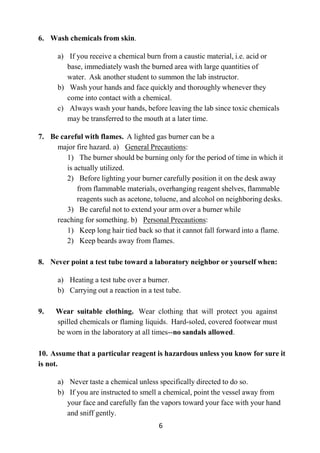 6
6. Wash chemicals from skin.
a) If you receive a chemical burn from a caustic material, i.e. acid or
base, immediately wash the burned area with large quantities of
water. Ask another student to summon the lab instructor.
b) Wash your hands and face quickly and thoroughly whenever they
come into contact with a chemical.
c) Always wash your hands, before leaving the lab since toxic chemicals
may be transferred to the mouth at a later time.
7. Be careful with flames. A lighted gas burner can be a
major fire hazard. a) General Precautions:
1) The burner should be burning only for the period of time in which it
is actually utilized.
2) Before lighting your burner carefully position it on the desk away
from flammable materials, overhanging reagent shelves, flammable
reagents such as acetone, toluene, and alcohol on neighboring desks.
3) Be careful not to extend your arm over a burner while
reaching for something. b) Personal Precautions:
1) Keep long hair tied back so that it cannot fall forward into a flame.
2) Keep beards away from flames.
8. Never point a test tube toward a laboratory neighbor or yourself when:
a) Heating a test tube over a burner.
b) Carrying out a reaction in a test tube.
9. Wear suitable clothing. Wear clothing that will protect you against
spilled chemicals or flaming liquids. Hard-soled, covered footwear must
be worn in the laboratory at all times--no sandals allowed.
10. Assume that a particular reagent is hazardous unless you know for sure it
is not.
a) Never taste a chemical unless specifically directed to do so.
b) If you are instructed to smell a chemical, point the vessel away from
your face and carefully fan the vapors toward your face with your hand
and sniff gently.
 