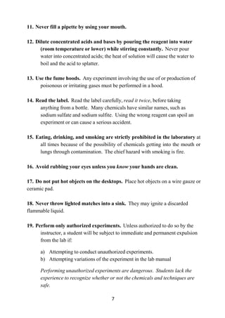 7
11. Never fill a pipette by using your mouth.
12. Dilute concentrated acids and bases by pouring the reagent into water
(room temperature or lower) while stirring constantly. Never pour
water into concentrated acids; the heat of solution will cause the water to
boil and the acid to splatter.
13. Use the fume hoods. Any experiment involving the use of or production of
poisonous or irritating gases must be performed in a hood.
14. Read the label. Read the label carefully, read it twice, before taking
anything from a bottle. Many chemicals have similar names, such as
sodium sulfate and sodium sulfite. Using the wrong reagent can spoil an
experiment or can cause a serious accident.
15. Eating, drinking, and smoking are strictly prohibited in the laboratory at
all times because of the possibility of chemicals getting into the mouth or
lungs through contamination. The chief hazard with smoking is fire.
16. Avoid rubbing your eyes unless you know your hands are clean.
17. Do not put hot objects on the desktops. Place hot objects on a wire gauze or
ceramic pad.
18. Never throw lighted matches into a sink. They may ignite a discarded
flammable liquid.
19. Perform only authorized experiments. Unless authorized to do so by the
instructor, a student will be subject to immediate and permanent expulsion
from the lab if:
a) Attempting to conduct unauthorized experiments.
b) Attempting variations of the experiment in the lab manual
Performing unauthorized experiments are dangerous. Students lack the
experience to recognize whether or not the chemicals and techniques are
safe.
 