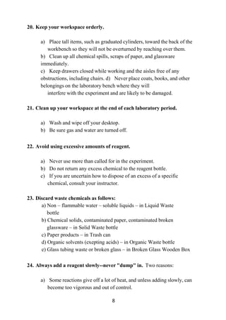 8
20. Keep your workspace orderly.
a) Place tall items, such as graduated cylinders, toward the back of the
workbench so they will not be overturned by reaching over them.
b) Clean up all chemical spills, scraps of paper, and glassware
immediately.
c) Keep drawers closed while working and the aisles free of any
obstructions, including chairs. d) Never place coats, books, and other
belongings on the laboratory bench where they will
interfere with the experiment and are likely to be damaged.
21. Clean up your workspace at the end of each laboratory period.
a) Wash and wipe off your desktop.
b) Be sure gas and water are turned off.
22. Avoid using excessive amounts of reagent.
a) Never use more than called for in the experiment.
b) Do not return any excess chemical to the reagent bottle.
c) If you are uncertain how to dispose of an excess of a specific
chemical, consult your instructor.
23. Discard waste chemicals as follows:
a) Non – flammable water – soluble liquids – in Liquid Waste
bottle
b) Chemical solids, contaminated paper, contaminated broken
glassware – in Solid Waste bottle
c) Paper products – in Trash can
d) Organic solvents (exepting acids) – in Organic Waste bottle
e) Glass tubing waste or broken glass – in Broken Glass Wooden Box
24. Always add a reagent slowly--never "dump" in. Two reasons:
a) Some reactions give off a lot of heat, and unless adding slowly, can
become too vigorous and out of control.
 