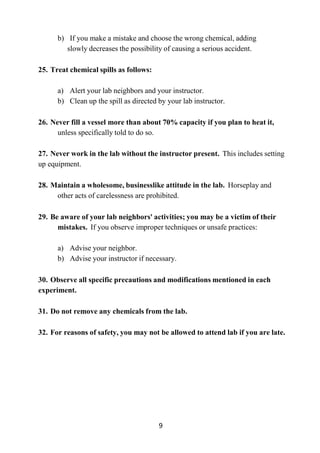 9
b) If you make a mistake and choose the wrong chemical, adding
slowly decreases the possibility of causing a serious accident.
25. Treat chemical spills as follows:
a) Alert your lab neighbors and your instructor.
b) Clean up the spill as directed by your lab instructor.
26. Never fill a vessel more than about 70% capacity if you plan to heat it,
unless specifically told to do so.
27. Never work in the lab without the instructor present. This includes setting
up equipment.
28. Maintain a wholesome, businesslike attitude in the lab. Horseplay and
other acts of carelessness are prohibited.
29. Be aware of your lab neighbors' activities; you may be a victim of their
mistakes. If you observe improper techniques or unsafe practices:
a) Advise your neighbor.
b) Advise your instructor if necessary.
30. Observe all specific precautions and modifications mentioned in each
experiment.
31. Do not remove any chemicals from the lab.
32. For reasons of safety, you may not be allowed to attend lab if you are late.
 