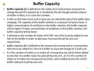 Buffer Capacity
• Buffer capacity (β) is defined as the moles of an acid or base necessary to
change the pH of a solution by 1, divided by the pH change and the volume
of buffer in liters; it is a unit less number.
• It tells us that how much acid or base we can add before pH of the buffer does
changing. The capacity of the buffer solution is a measure of acid or base. If
higher concentration of acid/base in the buffer solution, the buffer capacity
will be higher. If lower concentration of acid/base in the buffer solution, the
buffer capacity will be lower.
• It defined as the number of moles of H+/OH– ions that must be added to one
liter of the buffer in order to decrease /increase the pH by one unit
respectively.
• Buffer capacity (β) is defined as the amount of a strong acid or a strong base
that has to be added to 1 litre of a buffer to cause pH change of 1.0 pH unit.
• It is the number of moles or m moles of a strong base (y), which when added
to one liter of a buffer raises his own pH by one unit , or it is the number of
moles or m moles of a strong acid (x) which, when added to one liter of this
buffer reduced its pH by one unit.
11
 