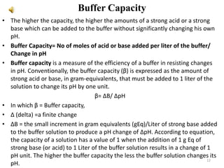 Buffer Capacity
• The higher the capacity, the higher the amounts of a strong acid or a strong
base which can be added to the buffer without significantly changing his own
pH.
• Buffer Capacity= No of moles of acid or base added per liter of the buffer/
Change in pH
• Buffer capacity is a measure of the efficiency of a buffer in resisting changes
in pH. Conventionally, the buffer capacity (β) is expressed as the amount of
strong acid or base, in gram-equivalents, that must be added to 1 liter of the
solution to change its pH by one unit.
β= ΔB/ ΔpH
• In which β = Buffer capacity,
• Δ (delta) =a finite change
• ΔB = the small increment in gram equivalents (gEq)/Liter of strong base added
to the buffer solution to produce a pH change of ΔpH. According to equation,
the capacity of a solution has a value of 1 when the addition of 1 g Eq of
strong base (or acid) to 1 Liter of the buffer solution results in a change of 1
pH unit. The higher the buffer capacity the less the buffer solution changes its
pH.
12
 