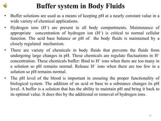 Buffer system in Body Fluids
• Buffer solutions are used as a means of keeping pH at a nearly constant value in a
wide variety of chemical applications.
• Hydrogen ions (H+) are present in all body compartments. Maintenance of
appropriate concentration of hydrogen ion (H+) is critical to normal cellular
function. The acid base balance or pH of the body fluids is maintained by a
closely regulated mechanism.
• There are variety of chemicals in body fluids that prevents the fluids from
undergoing large changes in pH. These chemicals are regulate fluctuations in H+
concentration. These chemicals buffer: Bind to H+ ions when there are too many in
a solution so pH remains normal. Release H+ ions when there are too few in a
solution so pH remains normal.
• The pH level of the blood is important in ensuring the proper functionality of
biological system. The addition of an acid or base to a substance changes its pH
level. A buffer is a solution that has the ability to maintain pH and bring it back to
its optimal value. It does this by the additional or removal of hydrogen ions.
13
 