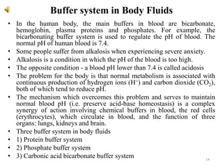 Buffer system in Body Fluids
• In the human body, the main buffers in blood are bicarbonate,
hemoglobin, plasma proteins and phosphates. For example, the
bicarbonating buffer system is used to regulate the pH of blood. The
normal pH of human blood is 7.4.
• Some people suffer from alkalosis when experiencing severe anxiety.
• Alkalosis is a condition in which the pH of the blood is too high.
• The opposite condition - a blood pH lower than 7.4 is called acidosis
• The problem for the body is that normal metabolism is associated with
continuous production of hydrogen ions (H+) and carbon dioxide (CO2),
both of which tend to reduce pH.
• The mechanism which overcomes this problem and serves to maintain
normal blood pH (i.e. preserve acid-base homeostasis) is a complex
synergy of action involving chemical buffers in blood, the red cells
(erythrocytes), which circulate in blood, and the function of three
organs: lungs, kidneys and brain.
• Three buffer system in body fluids
• 1) Protein buffer system
• 2) Phosphate buffer system
• 3) Carbonic acid bicarbonate buffer system 14
 