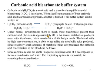 Carbonic acid bicarbonate buffer system
• Carbonic acid (H2CO3) is a weak acid and is therefore in equilibrium with
bicarbonate (HCO3
–) in solution. When significant amounts of both carbonic
acid and bicarbonate are present, a buffer is formed. This buffer system can be
written as:
• H2CO3 (carbonic acid) HCO3
– (conjugate base)+ H+ (hydrogen ion)
H2CO3 + H2O H3O+ + HCO3
–
• Under normal circumstances there is much more bicarbonate present than
carbonic acid (the ratio is approximately 20:1). As normal metabolism produces
more acids than bases, this is consistent with the body's needs. The blood, with
its high base concentration, is able to neutralize the metabolic acids produced.
Since relatively small amounts of metabolic bases are produced, the carbonic
acid concentration in the blood can be lower.
• Since carbonic acid is not stable in aqueous solutions some of it decomposes to
form carbon dioxide and water. The respiratory system is responsible for
removing the carbon dioxide.
H2CO3 H2O + CO2
21
 