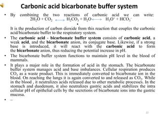 Carbonic acid bicarbonate buffer system
• By combining the two reactions of carbonic acid we can write:
2H2O + CO2 H2CO3 + H2O H3O+ + HCO3
–
•
It is the production of carbon dioxide from this reaction that couples the carbonic
acid/bicarbonate buffer to the respiratory system.
• The carbonic acid - bicarbonate buffer system consists of carbonic acid, a
weak acid, and the bicarbonate anion, its conjugate base. Likewise, if a strong
base is introduced, it will react with the carbonic acid to form
the bicarbonate anion, thus reducing the potential increase in pH.
• The bicarbonate buffer system functions to maintain pH level in the blood of
mammals.
• It plays a major role in the formation of acid in the stomach. The bicarbonate
buffer system manages acid and base imbalances. Cellular respiration produces
CO2 as a waste product. This is immediately converted to bicarbonate ion in the
blood. On reaching the lungs it is again converted to and released as CO2. While
in the blood , it neutralizes acids released due to other metabolic processes. In the
stomach and duodenum, it also neutralizes gastric acids and stabilizes the intra
cellular pH of epithelial cells by the secretions of bicarbonate ions into the gastric
mucosa.
• –
22
 