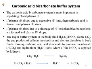 Carbonic acid bicarbonate buffer system
• The carbonic acid bicarbonate system is most important in
regulating blood plasma pH.
• If plasma pH drops due to excessive H+ ions, then carbonic acid is
formed and plasma pH rises.
• If plasma pH rises due to a shortage of H+ ions then bicarbonate ions
are formed and plasma Ph drops.
• The major buffer system in the body fluid H2CO3/HCO3. Some CO2,
the end product of cellular metabolism and the rest dissolves in body
fluids forming carbonic acid and dissociate to produce bicarbonate
(HCO3) and hydronium (H3O+) ions. More of the HCO3 is supplied
by kidneys.
CO2+H2O H2CO3
H2CO3 + H2O H3O+ + HCO3
–
23
 