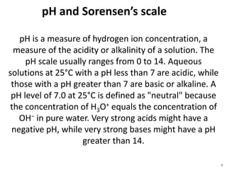 pH and Sorensen’s scale
4
pH is a measure of hydrogen ion concentration, a
measure of the acidity or alkalinity of a solution. The
pH scale usually ranges from 0 to 14. Aqueous
solutions at 25°C with a pH less than 7 are acidic, while
those with a pH greater than 7 are basic or alkaline. A
pH level of 7.0 at 25°C is defined as "neutral" because
the concentration of H3O+ equals the concentration of
OH− in pure water. Very strong acids might have a
negative pH, while very strong bases might have a pH
greater than 14.
 
