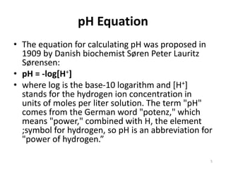 pH Equation
• The equation for calculating pH was proposed in
1909 by Danish biochemist Søren Peter Lauritz
Sørensen:
• pH = -log[H+]
• where log is the base-10 logarithm and [H+]
stands for the hydrogen ion concentration in
units of moles per liter solution. The term "pH"
comes from the German word "potenz," which
means "power," combined with H, the element
;symbol for hydrogen, so pH is an abbreviation for
"power of hydrogen.”
5
 