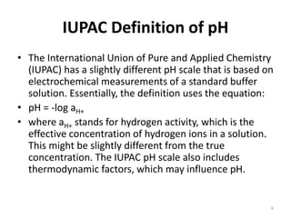 IUPAC Definition of pH
• The International Union of Pure and Applied Chemistry
(IUPAC) has a slightly different pH scale that is based on
electrochemical measurements of a standard buffer
solution. Essentially, the definition uses the equation:
• pH = -log aH+
• where aH+ stands for hydrogen activity, which is the
effective concentration of hydrogen ions in a solution.
This might be slightly different from the true
concentration. The IUPAC pH scale also includes
thermodynamic factors, which may influence pH.
6
 