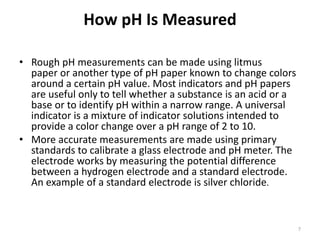 How pH Is Measured
• Rough pH measurements can be made using litmus
paper or another type of pH paper known to change colors
around a certain pH value. Most indicators and pH papers
are useful only to tell whether a substance is an acid or a
base or to identify pH within a narrow range. A universal
indicator is a mixture of indicator solutions intended to
provide a color change over a pH range of 2 to 10.
• More accurate measurements are made using primary
standards to calibrate a glass electrode and pH meter. The
electrode works by measuring the potential difference
between a hydrogen electrode and a standard electrode.
An example of a standard electrode is silver chloride.
7
 