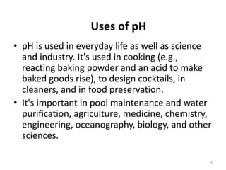 Uses of pH
• pH is used in everyday life as well as science
and industry. It's used in cooking (e.g.,
reacting baking powder and an acid to make
baked goods rise), to design cocktails, in
cleaners, and in food preservation.
• It's important in pool maintenance and water
purification, agriculture, medicine, chemistry,
engineering, oceanography, biology, and other
sciences.
8
 