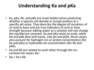 Understanding Ka and pKa
• Ka, pKa, Kb, and pKb are most helpful when predicting
whether a species will donate or accept protons at a
specific pH value. They describe the degree of ionization of
an acid or base and are true indicators of acid or base
strength because adding water to a solution will not change
the equilibrium constant. Ka and pKa relate to acids, while
Kb and pKb deal with bases. Like pH and pOH, these values
also account for hydrogen ion or proton concentration (for
Ka and pKa) or hydroxide ion concentration (for Kb and
pKb).
• Ka and Kb are related to each other through the ion
constant for water, Kw:
• Kw = Ka x Kb
9
 