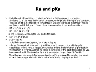 Ka and pKa
• Ka is the acid dissociation constant. pKa is simply the -log of this constant.
Similarly, Kb is the base dissociation constant, while pKb is the -log of the constant.
The acid and base dissociation constants are usually expressed in terms of moles
per liter (mol/L). Acids and bases dissociate according to general equations:
• HA + H2O ⇆ A- + H3O+
• HB + H2O ⇆ B+ + OH-
In the formulas, A stands for acid and B for base.
• Ka = [H+][A-]/ [HA]
• pKa = - log Ka
at half the equivalence point, pH = pKa = -log Ka
• A large Ka value indicates a strong acid because it means the acid is largely
dissociated into its ions. A large Ka value also means the formation of products in
the reaction is favored. A small Ka value means little of the acid dissociates, so you
have a weak acid. The Ka value for most weak acids ranges from 10-2 to 10-14.
The pKa gives the same information, just in a different way. The smaller the value
of pKa, the stronger the acid. Weak acids have a pKa ranging from 2-14.
10
 