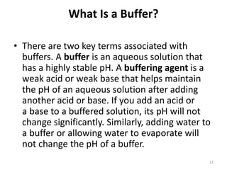What Is a Buffer?
• There are two key terms associated with
buffers. A buffer is an aqueous solution that
has a highly stable pH. A buffering agent is a
weak acid or weak base that helps maintain
the pH of an aqueous solution after adding
another acid or base. If you add an acid or
a base to a buffered solution, its pH will not
change significantly. Similarly, adding water to
a buffer or allowing water to evaporate will
not change the pH of a buffer.
12
 