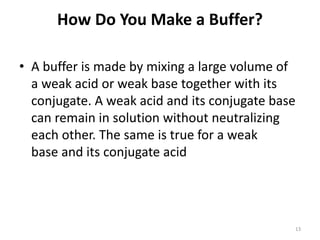 How Do You Make a Buffer?
• A buffer is made by mixing a large volume of
a weak acid or weak base together with its
conjugate. A weak acid and its conjugate base
can remain in solution without neutralizing
each other. The same is true for a weak
base and its conjugate acid
13
 