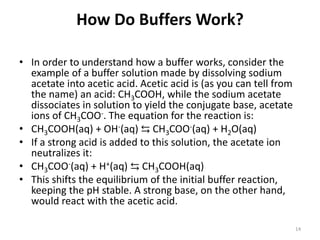 How Do Buffers Work?
• In order to understand how a buffer works, consider the
example of a buffer solution made by dissolving sodium
acetate into acetic acid. Acetic acid is (as you can tell from
the name) an acid: CH3COOH, while the sodium acetate
dissociates in solution to yield the conjugate base, acetate
ions of CH3COO-. The equation for the reaction is:
• CH3COOH(aq) + OH-(aq) ⇆ CH3COO-(aq) + H2O(aq)
• If a strong acid is added to this solution, the acetate ion
neutralizes it:
• CH3COO-(aq) + H+(aq) ⇆ CH3COOH(aq)
• This shifts the equilibrium of the initial buffer reaction,
keeping the pH stable. A strong base, on the other hand,
would react with the acetic acid.
14
 
