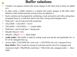 Buffer solutions
• A buffer is an aqueous solution that resists changes in pH when acids or bases are added
to it.
• In other words, a buffer solution is a solution that resists changes in pH either when
diluted or when limited amounts of acid or base are added to it.
• Such a solution can be prepared by combining a weak acid and its salt with a strong base
(conjugate base) or, a weak base and its salt with a strong acid (conjugate acid ).
• Weak acid + salt of weak acid with strong base
• CH3COOH + CH3COOH + NaOH
• CH3COOH + CH3COONa -------Acidic buffer
• Weak base+ salt of weak base + Strong acid
• NH4OH+NH4OH+ HCl
• NH4OH + NH4Cl---------- Basic buffer
• Acidic buffer: This buffer is made by mixing weak acid and the salt (preferably Na+ or
K+) of its conjugate base e.g.,
• Acetate buffer: CH3COOH (the weak acid) + CH3COONa (the salt, conjugated base)
Basic Buffer: This is made by mixing of weak base and the salt of its conjugate acid.
Ammonium buffer: NH4OH (the weak base) + NH4Cl (the salt, conjugate acid)----- Basic
buffer
4
 