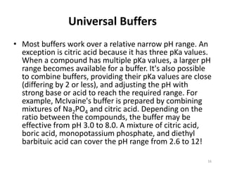 Universal Buffers
• Most buffers work over a relative narrow pH range. An
exception is citric acid because it has three pKa values.
When a compound has multiple pKa values, a larger pH
range becomes available for a buffer. It's also possible
to combine buffers, providing their pKa values are close
(differing by 2 or less), and adjusting the pH with
strong base or acid to reach the required range. For
example, McIvaine's buffer is prepared by combining
mixtures of Na2PO4 and citric acid. Depending on the
ratio between the compounds, the buffer may be
effective from pH 3.0 to 8.0. A mixture of citric acid,
boric acid, monopotassium phosphate, and diethyl
barbituic acid can cover the pH range from 2.6 to 12!
16
 