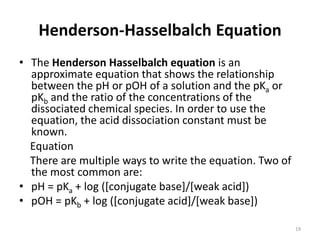 Henderson-Hasselbalch Equation
• The Henderson Hasselbalch equation is an
approximate equation that shows the relationship
between the pH or pOH of a solution and the pKa or
pKb and the ratio of the concentrations of the
dissociated chemical species. In order to use the
equation, the acid dissociation constant must be
known.
Equation
There are multiple ways to write the equation. Two of
the most common are:
• pH = pKa + log ([conjugate base]/[weak acid])
• pOH = pKb + log ([conjugate acid]/[weak base])
19
 