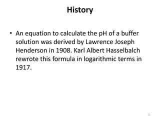 History
• An equation to calculate the pH of a buffer
solution was derived by Lawrence Joseph
Henderson in 1908. Karl Albert Hasselbalch
rewrote this formula in logarithmic terms in
1917.
21
 