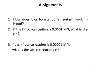 Assignments
1. How does bicarbonate buffer system work in
blood?
2. If the H+ concentration is 0.0001 M/l, what is the
pH?
3. If the H+ concentration is 0.00001 M/l,
what is the OH- concentration?
23
 