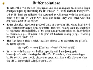 Buffer solutions
Together the two species (conjugate acid and conjugate base) resist large
changes in pH by absorbing the H+ ions or OH– ions added to the system.
When H+ ions are added to the system they will react with the conjugate
base in the buffer. When OH– ions are added they will react with the
conjugate acid in the buffer.
• Some chemical reactions proceed only at a certain pH. Many household
and cosmetic products need to control their pH values such as, shampoo
to counteract the alkalinity of the soap and prevent irritation, baby lotion
to maintain a pH of about 6 to prevent bacteria multiplying , washing
powder , eye drops ,etc.,
• The Henderson-Hasselbalch equation allows us to calculate the pH of a
buffered system.
𝑝𝐻 = 𝑝𝐾𝑎 + 𝑙𝑜𝑔 ( [Conjugate base] /[Weak acid] )
• Systems with the greatest buffer capacity will have [conjugate
base]=[weak acid] causing the pH=pKa. Therefore, when choosing a
buffer system you should choose a system that has a pKa close to what
the pH of the overall solution should be.
5
 
