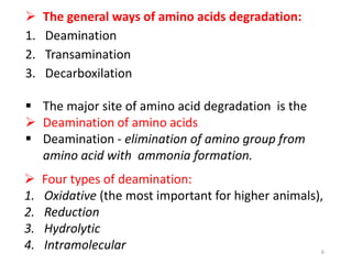  The general ways of amino acids degradation:
1. Deamination
2. Transamination
3. Decarboxilation
 The major site of amino acid degradation is the
 Deamination of amino acids
 Deamination - elimination of amino group from
amino acid with ammonia formation.
 Four types of deamination:
1. Oxidative (the most important for higher animals),
2. Reduction
3. Hydrolytic
4. Intramolecular 6
 