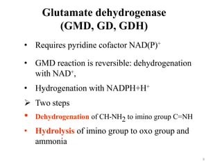 Glutamate dehydrogenase
(GMD, GD, GDH)
• Requires pyridine cofactor NAD(P)+
• GMD reaction is reversible: dehydrogenation
with NAD+,
• Hydrogenation with NADPH+H+
 Two steps
• Dehydrogenation of CH-NH2 to imino group C=NH
• Hydrolysis of imino group to oxo group and
ammonia
:
9
 