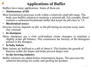 Applications of Buffer
Buffers have many applications. Some of these are
• Maintenance of life
Most biochemical processes work within a relatively small pH range. The
body uses buffers solution to maintain a constant pH. For example, blood
contains a carbonate/bicarbonate buffer that keeps the pH close to 7.4.
• Biochemical assays
Enzyme activity depends on pH, so the pH during an enzyme assay must
stay constant.
• In shampoos
Many shampoos use a citric acid/sodium citrate shampoo to maintain a
slightly acidic pH balance. This counteracts the basicity of the detergents
present in the shampoo.
• In baby lotions
Baby lotions are buffered to a pH of about 6. This hinders the growth of
bacteria within the diaper and helps prevent diaper rash.
• In the brewing Industry
Buffer solutions are added before fermentation begins. This prevents the
solutions becoming too acidic and spoiling the product.
6
 