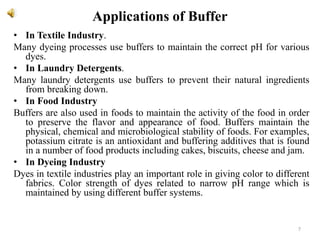 Applications of Buffer
• In Textile Industry.
Many dyeing processes use buffers to maintain the correct pH for various
dyes.
• In Laundry Detergents.
Many laundry detergents use buffers to prevent their natural ingredients
from breaking down.
• In Food Industry
Buffers are also used in foods to maintain the activity of the food in order
to preserve the flavor and appearance of food. Buffers maintain the
physical, chemical and microbiological stability of foods. For examples,
potassium citrate is an antioxidant and buffering additives that is found
in a number of food products including cakes, biscuits, cheese and jam.
• In Dyeing Industry
Dyes in textile industries play an important role in giving color to different
fabrics. Color strength of dyes related to narrow pH range which is
maintained by using different buffer systems.
7
 