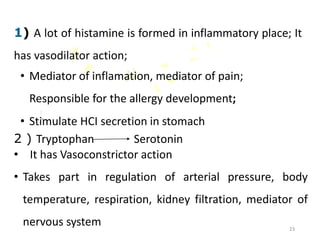 1) A lot of histamine is formed in inflammatory place; It
has vasodilator action;
• Mediator of inflamation, mediator of pain;
Responsible for the allergy development;
• Stimulate HCI secretion in stomach
.
2 ) Tryptophan Serotonin
• It has Vasoconstrictor action
• Takes part in regulation of arterial pressure, body
temperature, respiration, kidney filtration, mediator of
nervous system 23
 