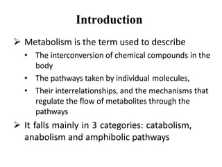Introduction
 Metabolism is the term used to describe
• The interconversion of chemical compounds in the
body
• The pathways taken by individual molecules,
• Their interrelationships, and the mechanisms that
regulate the flow of metabolites through the
pathways
 It falls mainly in 3 categories: catabolism,
anabolism and amphibolic pathways
 