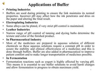Applications of Buffer
• Printing Industries
• Buffers are used during printing to ensure the link maintains its normal
properties. Incorrect pH may affect how the ink penetrates and dries on
the paper and altering the final result.
• Electroplating Industries
• Some alloys can be plated, if very strict pH control is maintained.
• Leather Industries
• Narrow range of pH control of tanning and dyeing baths determine the
texture and color of the finished product.
• In Pharmaceutical Industry
• Most of the medicines are prepared in aqueous solution of different
chemicals so these aqueous solutions require a constant pH in order to
assure the stability and clinical effectiveness of a medicines and this is
done through buffers. Buffer are also added in pharmaceutical to improve
patient comfort and to make longer transportation of medicines possible.
• In Fermentation
• Fermentation reactions such as yogurt is highly affected by varying pH.
This means it is essential to use buffer solutions to avoid harsh changes
and allow fermentation to progress to obtain maximum yield.
8
 