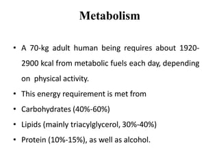 Metabolism
• A 70-kg adult human being requires about 1920-
2900 kcal from metabolic fuels each day, depending
on physical activity.
• This energy requirement is met from
• Carbohydrates (40%-60%)
• Lipids (mainly triacylglycerol, 30%-40%)
• Protein (10%-15%), as well as alcohol.
 
