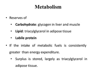 Metabolism
• Reserves of
• Carbohydrate: glycogen in liver and muscle
• Lipid: triacylglycerol in adipose tissue
• Labile protein
• If the intake of metabolic fuels is consistently
greater than energy expenditure.
• Surplus is stored, largely as triacylglycerol in
adipose tissue.
 