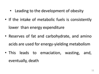11
• Leading to the development of obesity
• If the intake of metabolic fuels is consistently
lower than energy expenditure
• Reserves of fat and carbohydrate, and amino
acids are used for energy-yielding metabolism
• This leads to emaciation, wasting, and,
eventually, death
 