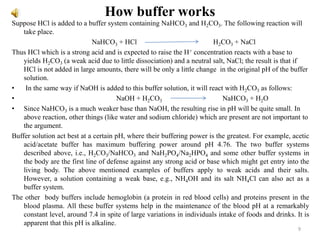 How buffer works
Suppose HCl is added to a buffer system containing NaHCO3 and H2CO3. The following reaction will
take place.
NaHCO3 + HCl H2CO3 + NaCl
Thus HCl which is a strong acid and is expected to raise the H+ concentration reacts with a base to
yields H2CO3 (a weak acid due to little dissociation) and a neutral salt, NaCl; the result is that if
HCl is not added in large amounts, there will be only a little change in the original pH of the buffer
solution.
• In the same way if NaOH is added to this buffer solution, it will react with H2CO3 as follows:
• NaOH + H2CO3 NaHCO3 + H2O
• Since NaHCO3 is a much weaker base than NaOH, the resulting rise in pH will be quite small. In
above reaction, other things (like water and sodium chloride) which are present are not important to
the argument.
Buffer solution act best at a certain pH, where their buffering power is the greatest. For example, acetic
acid/acetate buffer has maximum buffering power around pH 4.76. The two buffer systems
described above, i.e., H2CO3/NaHCO3 and NaH2PO4/Na2HPO4 and some other buffer systems in
the body are the first line of defense against any strong acid or base which might get entry into the
living body. The above mentioned examples of buffers apply to weak acids and their salts.
However, a solution containing a weak base, e.g., NH4OH and its salt NH4Cl can also act as a
buffer system.
The other body buffers include hemoglobin (a protein in red blood cells) and proteins present in the
blood plasma. All these buffer systems help in the maintenance of the blood pH at a remarkably
constant level, around 7.4 in spite of large variations in individuals intake of foods and drinks. It is
apparent that this pH is alkaline.
9
 