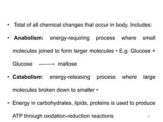 21
• Total of all chemical changes that occur in body. Includes:
• Anabolism: energy-requiring process where small
molecules joined to form larger molecules • E.g. Glucose +
Glucose maltose
• Catabolism: energy-releasing process where large
molecules broken down to smaller •
• Energy in carbohydrates, lipids, proteins is used to produce
ATP through oxidation-reduction reactions
 