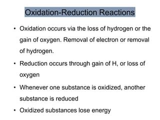 Oxidation-Reduction Reactions
• Oxidation occurs via the loss of hydrogen or the
gain of oxygen. Removal of electron or removal
of hydrogen.
• Reduction occurs through gain of H, or loss of
oxygen
• Whenever one substance is oxidized, another
substance is reduced
• Oxidized substances lose energy
 