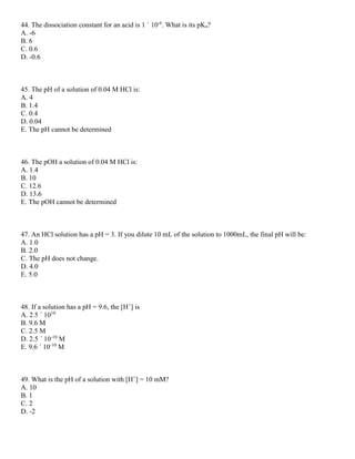 44. The dissociation constant for an acid is 1 ´ 10-6
. What is its pKa?
A. -6
B. 6
C. 0.6
D. -0.6
45. The pH of a solution of 0.04 M HCl is:
A. 4
B. 1.4
C. 0.4
D. 0.04
E. The pH cannot be determined
46. The pOH a solution of 0.04 M HCl is:
A. 1.4
B. 10
C. 12.6
D. 13.6
E. The pOH cannot be determined
47. An HCl solution has a pH = 3. If you dilute 10 mL of the solution to 1000mL, the final pH will be:
A. 1.0
B. 2.0
C. The pH does not change.
D. 4.0
E. 5.0
48. If a solution has a pH = 9.6, the [H+
] is
A. 2.5 ´ 1010
B. 9.6 M
C. 2.5 M
D. 2.5 ´ 10-10
M
E. 9.6 ´ 10-10
M
49. What is the pH of a solution with [H+
] = 10 mM?
A. 10
B. 1
C. 2
D. -2
 