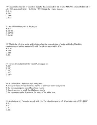 50. Calculate the final pH of a solution made by the addition of 10 mL of a 0.5 M NaOH solution to 500 mL of
a 0.4 M HA originally at pH = 5.0 (pKa = 5.0) Neglect the volume change.
A. 6.10
B. 5.09
C. 7.00
D. 5.55
51. If a solution has a pH = 6, the [H+
] is
A. 6 M
B. 106
M
C. 10-6
M
D. 0.6 M
52. What is the pH of an acetic acid solution where the concentration of acetic acid is 2 mM and the
concentration of sodium acetate is 20 mM. The pKa of acetic acid is 4.76.
A. 5.76
B. 10.6
C. 12.6
D. 8.8
53. The ion product constant for water (Kw) is equal to:
A. 1014
B. 107
C. 100
D. 10-7
E. 10-14
54. In a titration of a weak acid by a strong base
A. two equivalents of base are always needed to neutralize all the acid present
B. the equivalence point cannot be defined exactly
C. there is a region in which the pH changes slowly
D. the equivalence point depends on the nature of the added base
55. A solution at pH 7 contains a weak acid, HA. The pKa of the acid is 6.5. What is the ratio of [A-
]:[HA]?
A. 1:3
B. 1:1
C. 3:1
D. 10:1
 