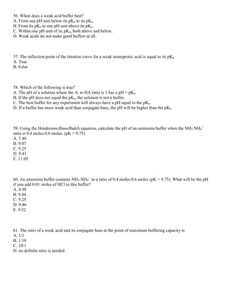 56. When does a weak acid buffer best?
A. From one pH unit below its pKa to its pKa.
B. From its pKa to one pH unit above its pKa.
C. Within one pH unit of its pKa, both above and below.
D. Weak acids do not make good buffers at all.
57. The inflection point of the titration curve for a weak monoprotic acid is equal to its pKa
A. True
B. False
58. Which of the following is true?
A. The pH of a solution where the A-
to HA ratio is 1 has a pH = pKa.
B. If the pH does not equal the pKa, the solution is not a buffer.
C. The best buffer for any experiment will always have a pH equal to the pKa.
D. If a buffer has more weak acid than conjugate base, the pH will be higher than the pKa.
59. Using the Henderson-Hasselbalch equation, calculate the pH of an ammonia buffer when the NH3:NH4
+
ratio is 0.4 moles:0.6 moles. (pK = 9.75)
A. 7.40
B. 9.07
C. 9.25
D. 9.43
E. 11.05
60. An ammonia buffer contains NH3:NH4
+
in a ratio of 0.4 moles:0.6 moles (pK = 9.75). What will be the pH
if you add 0.01 moles of HCl to this buffer?
A. 8.98
B. 9.04
C. 9.25
D. 9.46
E. 9.52
61. The ratio of a weak acid and its conjugate base at the point of maximum buffering capacity is
A. 1/1
B. 1/10
C. 10/1
D. no definite ratio is needed
 