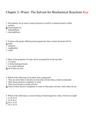 Chapter 2--Water: The Solvent for Biochemical Reactions Key
1. The tendency for an atom to attract electrons to itself in a chemical bond is called
A. polarity.
B. electronegativity.
C. hydrophilicity
D. electrophilicity.
2. If atoms with greatly differing electronegativities form a bond, that bond will be
A. polar.
B. nonpolar.
C. amphipathic.
D. acidic.
3. Many of the properties of water can be accounted for by the fact that
A. it is polar
B. it forms hydrogen bonds
C. it is a bent molecule
D. all of these are true
4. Which of the following is true about ionic compounds?
A. They are more likely to dissolve in non-polar solvents than covalent compounds.
B. They always dissolve completely in water.
C. They never dissolve in polar solvents.
D. Some of them dissolve completely in water or other polar solvents, while others do not.
5. Which of the following is a correct listing of electronegativity values, from low to high?
A. C, H, O, N
B. N, H, O, C
C. H, C, N, O
D. H, C, O, N
 